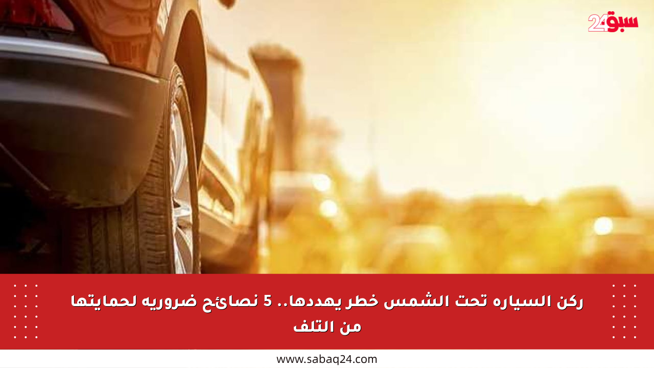 ركن السيارة تحت الشمس خطر يهددها.. 5 نصائح ضرورية لحمايتها من التلف